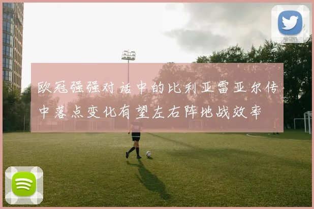 欧冠强强对话中的比利亚雷亚尔传中落点变化有望左右阵地战效率