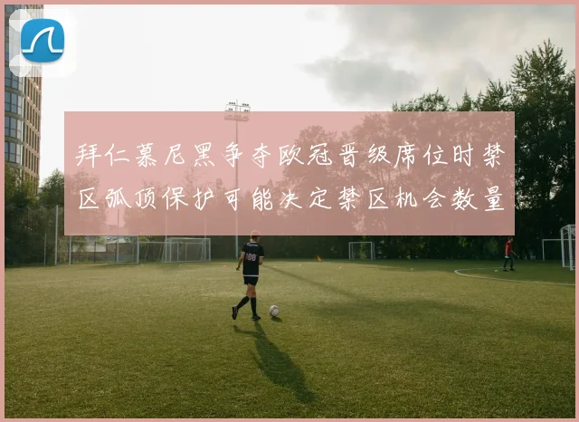 拜仁慕尼黑争夺欧冠晋级席位时禁区弧顶保护可能决定禁区机会数量