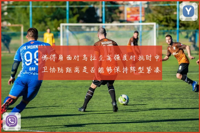 佛得角面对乌拉圭高强度对抗时中卫协防距离是否能够保持阵型紧凑