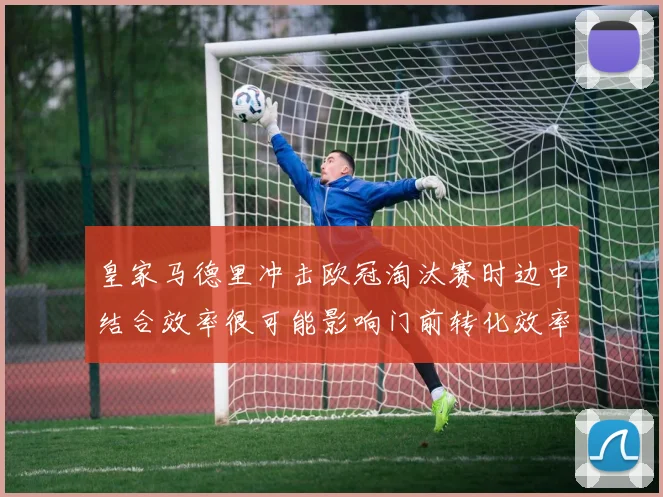 皇家马德里冲击欧冠淘汰赛时边中结合效率很可能影响门前转化效率