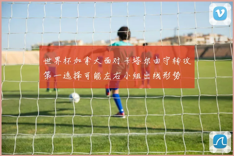 世界杯加拿大面对卡塔尔由守转攻第一选择可能左右小组出线形势