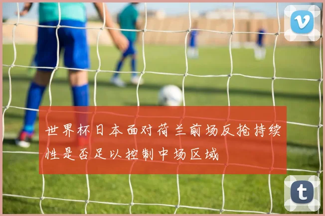 世界杯日本面对荷兰前场反抢持续性是否足以控制中场区域