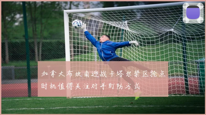 加拿大布坎南迎战卡塔尔禁区抢点时机值得关注对手盯防方式