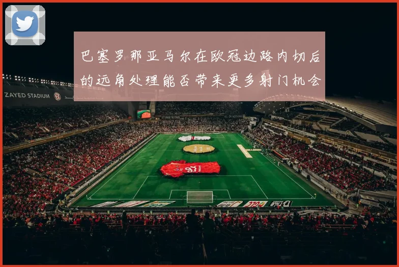 巴塞罗那亚马尔在欧冠边路内切后的远角处理能否带来更多射门机会