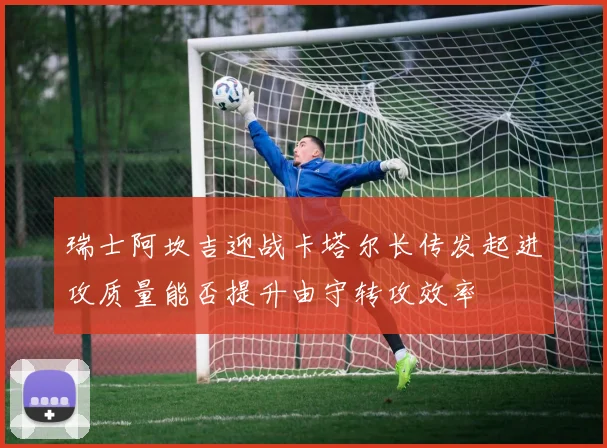 瑞士阿坎吉迎战卡塔尔长传发起进攻质量能否提升由守转攻效率