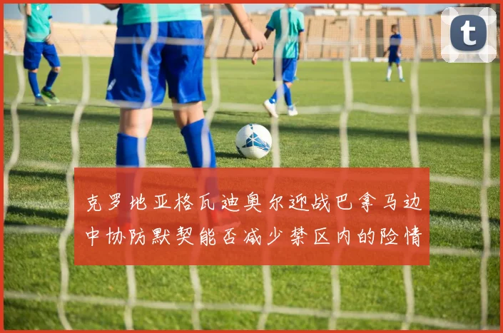 克罗地亚格瓦迪奥尔迎战巴拿马边中协防默契能否减少禁区内的险情