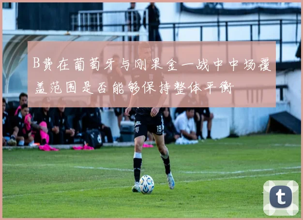 B费在葡萄牙与刚果金一战中中场覆盖范围是否能够保持整体平衡