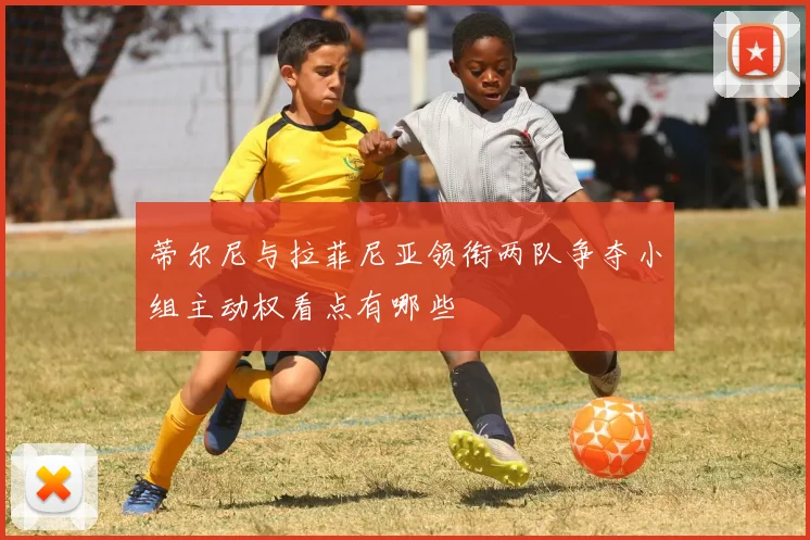 蒂尔尼与拉菲尼亚领衔两队争夺小组主动权看点有哪些