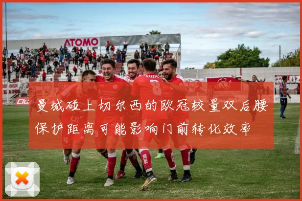 曼城碰上切尔西的欧冠较量双后腰保护距离可能影响门前转化效率