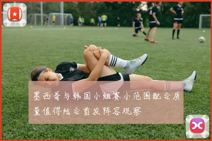 墨西哥与韩国小组赛小范围配合质量值得结合首发阵容观察