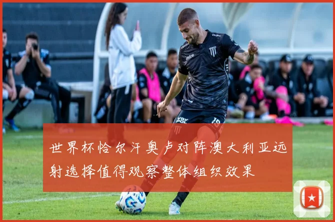 世界杯恰尔汗奥卢对阵澳大利亚远射选择值得观察整体组织效果