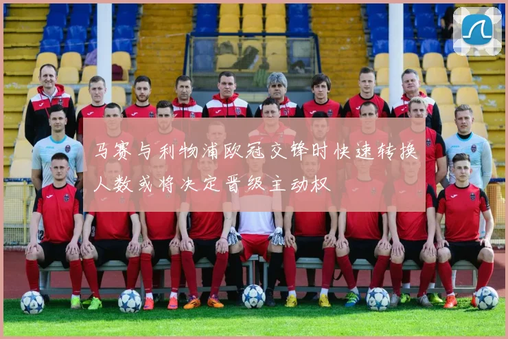 马赛与利物浦欧冠交锋时快速转换人数或将决定晋级主动权
