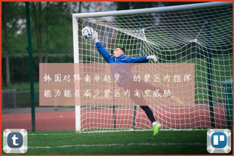 韩国对阵南非赵贤祐的禁区内指挥能力能否减少禁区内高空威胁