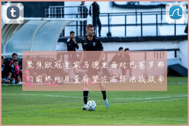 聚焦欧冠皇家马德里面对巴塞罗那门前终结质量有望左右阵地战效率