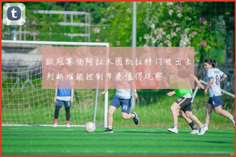 欧冠赛场阿拉木图凯拉特门将出击判断谁能控制节奏值得观察