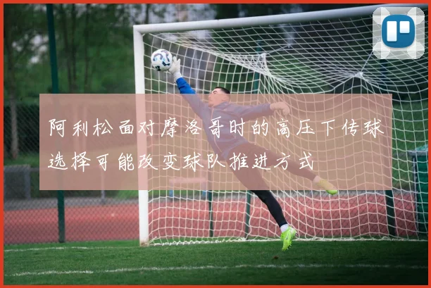 阿利松面对摩洛哥时的高压下传球选择可能改变球队推进方式