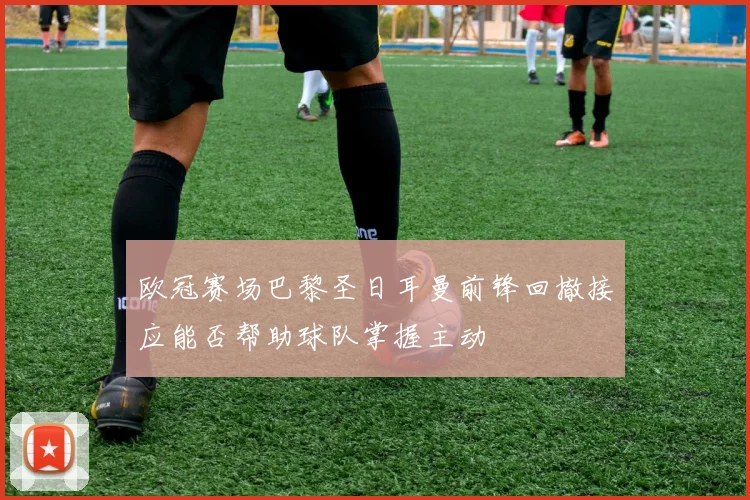 欧冠赛场巴黎圣日耳曼前锋回撤接应能否帮助球队掌握主动