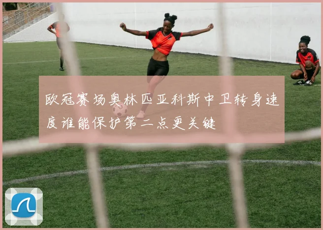 欧冠赛场奥林匹亚科斯中卫转身速度谁能保护第二点更关键