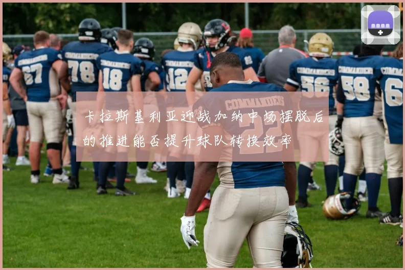 卡拉斯基利亚迎战加纳中场摆脱后的推进能否提升球队转换效率