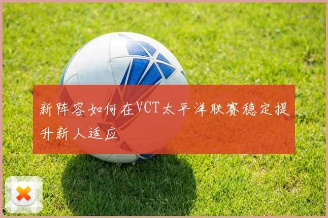 新阵容如何在VCT太平洋联赛稳定提升新人适应
