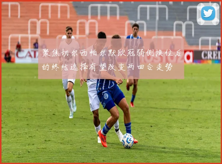 聚焦切尔西帕尔默欧冠弱侧换位后的终结选择有望改变两回合走势