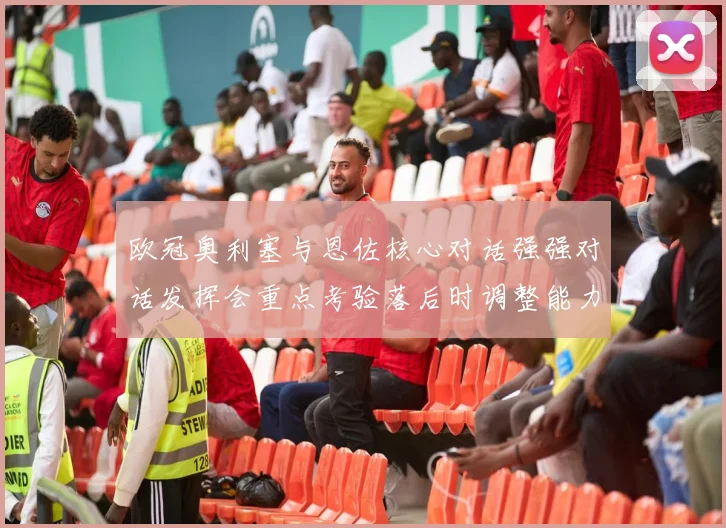 欧冠奥利塞与恩佐核心对话强强对话发挥会重点考验落后时调整能力