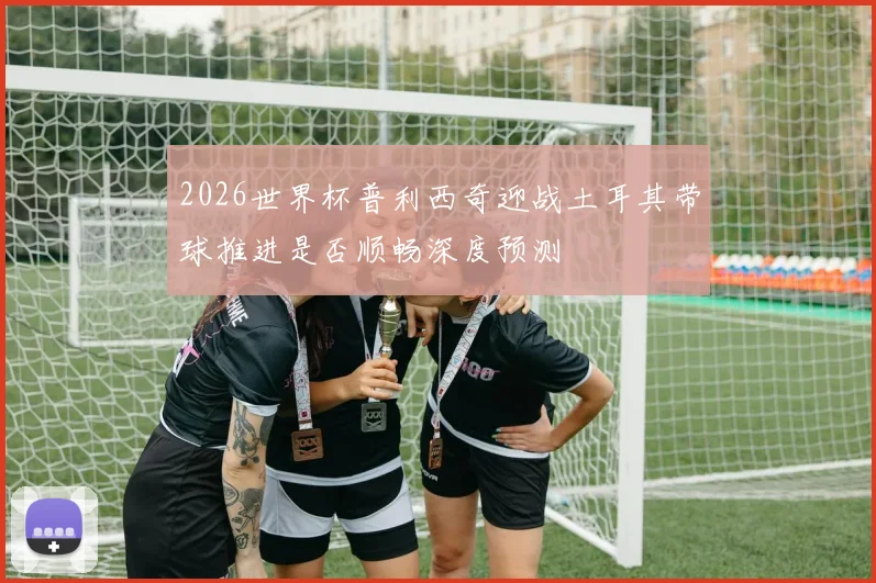 2026世界杯普利西奇迎战土耳其带球推进是否顺畅深度预测