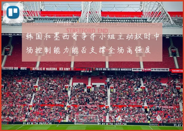 韩国和墨西哥争夺小组主动权时中场控制能力能否支撑全场高强度