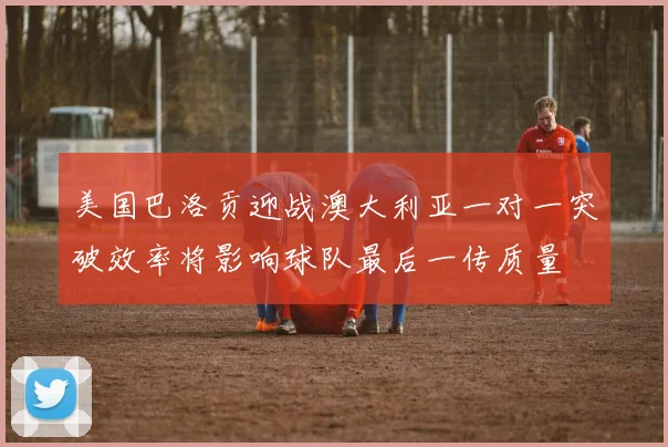 美国巴洛贡迎战澳大利亚一对一突破效率将影响球队最后一传质量