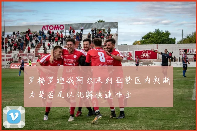 罗梅罗迎战阿尔及利亚禁区内判断力是否足以化解快速冲击