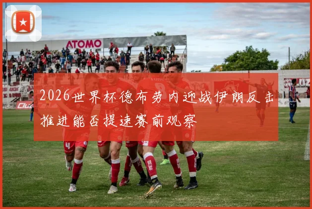 2026世界杯德布劳内迎战伊朗反击推进能否提速赛前观察