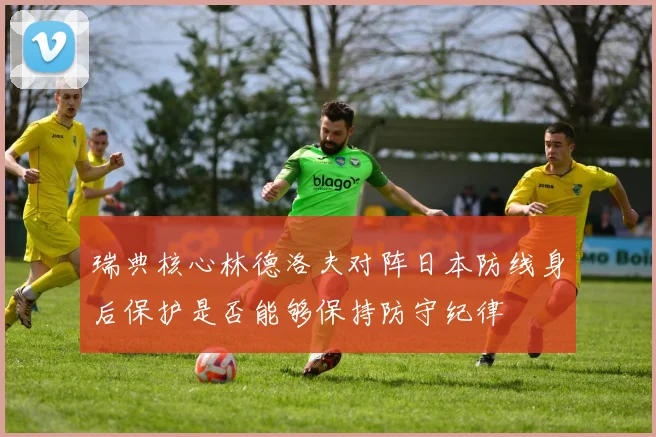 瑞典核心林德洛夫对阵日本防线身后保护是否能够保持防守纪律