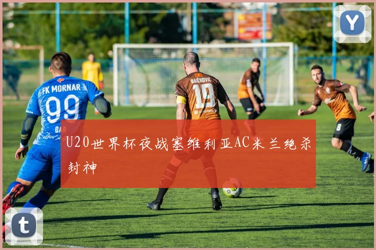 U20世界杯夜战塞维利亚AC米兰绝杀封神