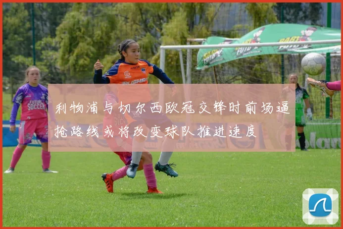 利物浦与切尔西欧冠交锋时前场逼抢路线或将改变球队推进速度