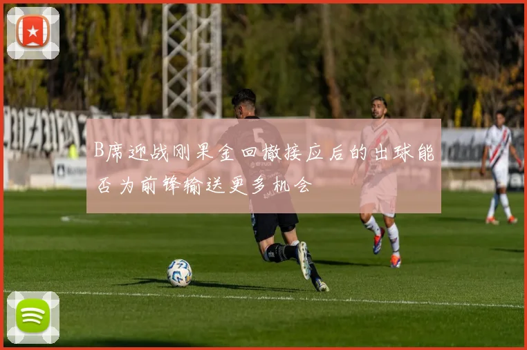 B席迎战刚果金回撤接应后的出球能否为前锋输送更多机会
