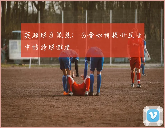 英超球员聚焦：戈登如何提升反击中的持球推进