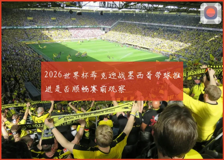 2026世界杯希克迎战墨西哥带球推进是否顺畅赛前观察