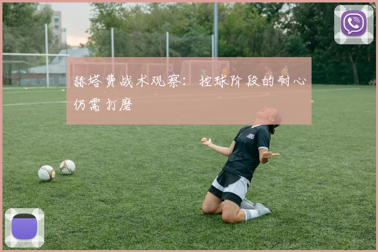 赫塔费战术观察：控球阶段的耐心仍需打磨