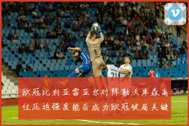 欧冠比利亚雷亚尔对阵勒沃库森高位压迫强度能否成为欧冠破局关键