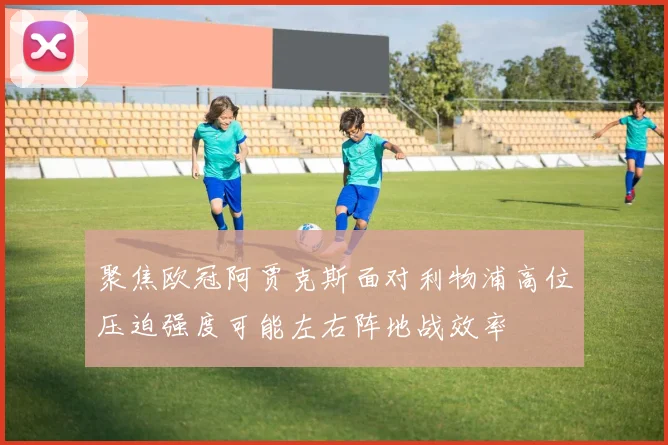 聚焦欧冠阿贾克斯面对利物浦高位压迫强度可能左右阵地战效率