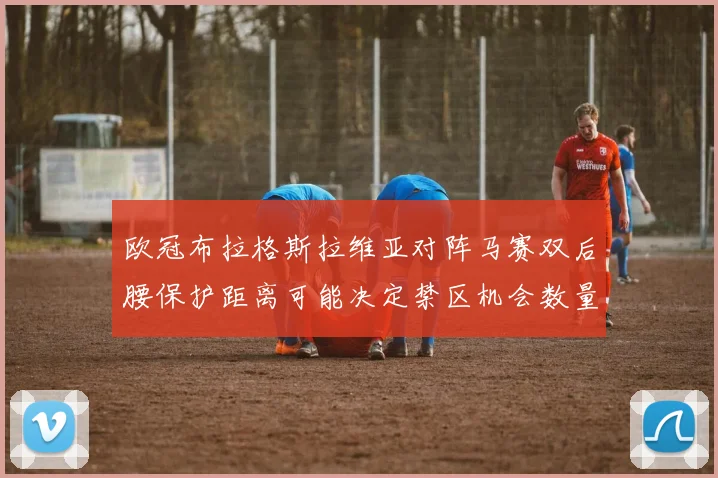 欧冠布拉格斯拉维亚对阵马赛双后腰保护距离可能决定禁区机会数量