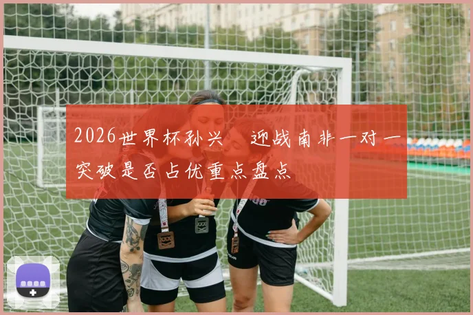 2026世界杯孙兴慜迎战南非一对一突破是否占优重点盘点