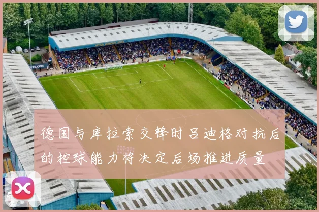 德国与库拉索交锋时吕迪格对抗后的控球能力将决定后场推进质量