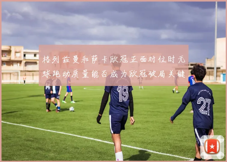 格列兹曼和萨卡欧冠正面对位时无球跑动质量能否成为欧冠破局关键