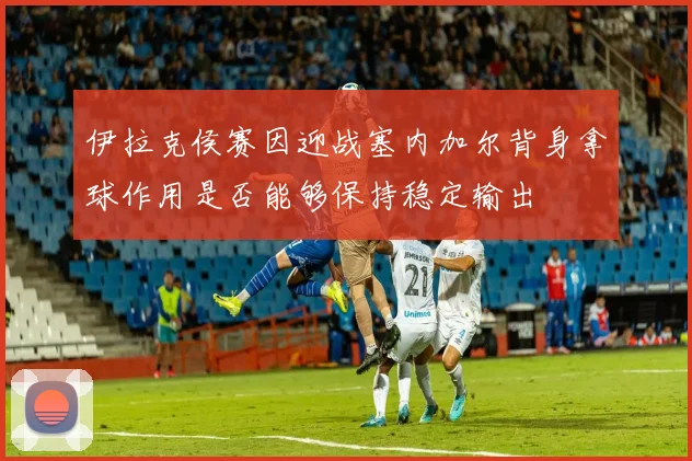 伊拉克侯赛因迎战塞内加尔背身拿球作用是否能够保持稳定输出