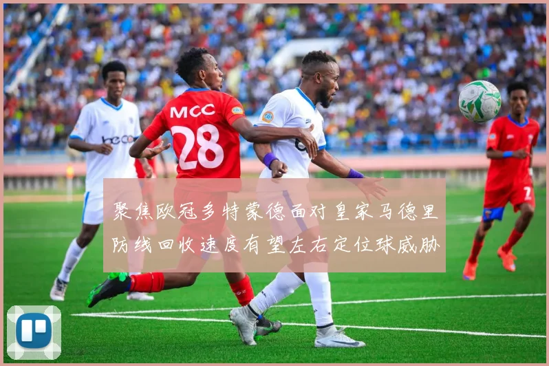 聚焦欧冠多特蒙德面对皇家马德里防线回收速度有望左右定位球威胁