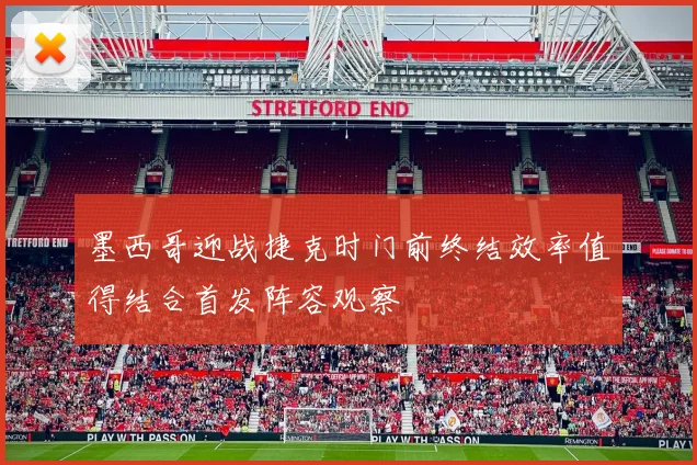 墨西哥迎战捷克时门前终结效率值得结合首发阵容观察