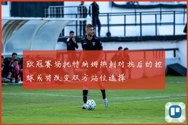 欧冠赛场托特纳姆热刺对抗后的控球或将改变双方站位选择