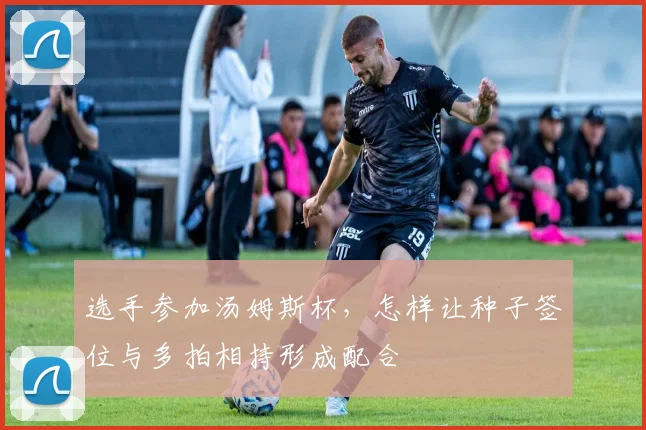 选手参加汤姆斯杯,怎样让种子签位与多拍相持形成配合
