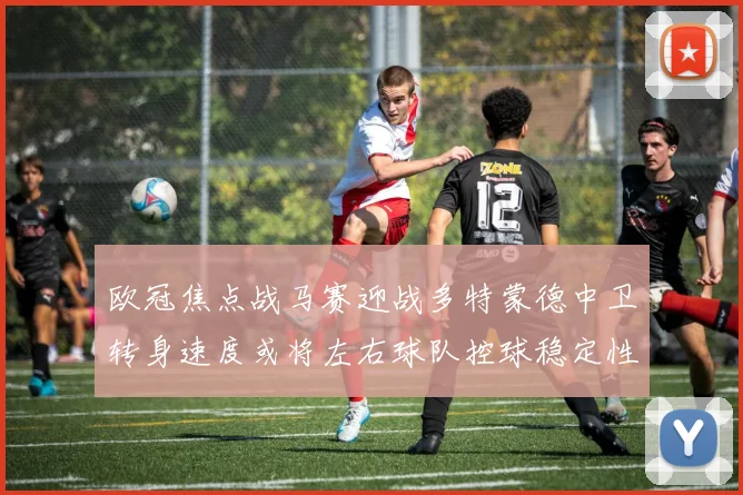 欧冠焦点战马赛迎战多特蒙德中卫转身速度或将左右球队控球稳定性